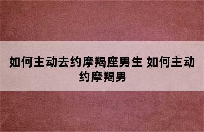 如何主动去约摩羯座男生 如何主动约摩羯男